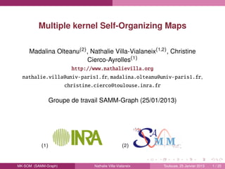 Multiple kernel Self-Organizing Maps
Madalina Olteanu(2), Nathalie Villa-Vialaneix(1,2), Christine
Cierco-Ayrolles(1)
http://www.nathalievilla.org
nathalie.villa@univ-paris1.fr, madalina.olteanu@univ-paris1.fr,
christine.cierco@toulouse.inra.fr
Groupe de travail SAMM-Graph (25/01/2013)
(1) (2)
MK-SOM (SAMM-Graph) Nathalie Villa-Vialaneix Toulouse, 25 Janvier 2013 1 / 25
 