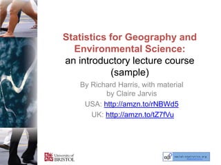 Statistics for Geography and
  Environmental Science:
an introductory lecture course
            (sample)
   By Richard Harris, with material
          by Claire Jarvis
    USA: http://amzn.to/rNBWd5
      UK: http://amzn.to/tZ7fVu
 