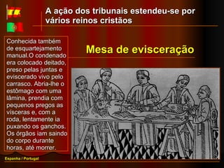 Conhecida também de esquartejamento manual.O condenado era colocado deitado, preso pelas juntas e eviscerado vivo pelo carrasco. Abria-lhe o estômago com uma lâmina, prendia com pequenos pregos as vísceras e, com a roda, lentamente ia puxando os ganchos. Os órgãos iam saindo do corpo durante horas, até morrer.  Espanha / Portugal Mesa de evisceração A ação dos tribunais estendeu-se por vários reinos cristãos 