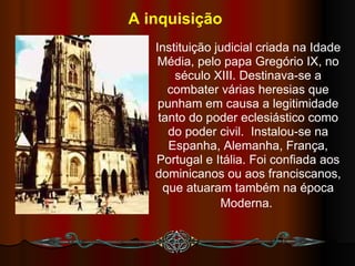 A inquisição   Instituição judicial criada na Idade Média, pelo papa Gregório IX, no século XIII. Destinava-se a combater várias heresias que punham em causa a legitimidade tanto do poder eclesiástico como do poder civil.  Instalou-se na Espanha, Alemanha, França, Portugal e Itália. Foi confiada aos dominicanos ou aos franciscanos, que atuaram também na época Moderna.   