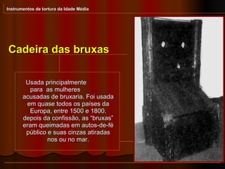 Cadeira das bruxas Instrumentos de tortura da Idade Média Usada principalmente  para  as mulheres  acusadas de bruxaria. Foi usada em quase todos os países da Europa, entre 1500 e 1800. depois da confissão, as “bruxas” eram queimadas em autos-de-fé público e suas cinzas atiradas nos ou no mar. 