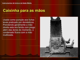 Instrumentos de tortura da Idade Média Caixinha para as mãos Usado como punição aos furtos leves praticado por domésticos. Prendendo geralmente a mão direita esta era ferida com prego além das dores do momento, o condenado ficava com a mão inutilizada. 