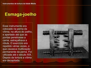 Esmaga-joelho Instrumentos de tortura da Idade Média Esse instrumento era colocado na perna da vítima, na altura do joelho, e apertado até que as pontas penetrasse a carne, estraçalhava a rótula. O exercício era repetido várias vezes, o que causava inutilização permanente da perna. Foi utilizada até o século XIX. Depois da tortura a vítima era decapitada. 