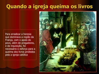 Quando a igreja queima os livros Para erradicar a heresia que dominava a região da França, com o apoio do povo, além de pregadores, e da inquisição, foi necessário o esforço para a queima dos livros proibidos pela a igreja católica  