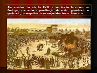 Até meados do século XVIII, a Inquisição funcionou em Portugal, mantendo a penalização de matar, garroteado ou queimado, os suspeitos de serem judaizantes ou heréticos. 
