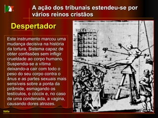 Este instrumento marcou uma mudança decisiva na história da tortura. Sistema capaz de obter confissões sem infligir crueldade ao corpo humano. Suspendia-se a vítima deixando-a cair com todo o peso do seu corpo contra o ânus e as partes sexuais mais sensíveis sobre a ponta da pirâmide, esmagando os testículos, o cóccix e, no caso de uma condenada, a vagina, causando dores atrozes. Despertador Itália A ação dos tribunais estendeu-se por vários reinos cristãos 