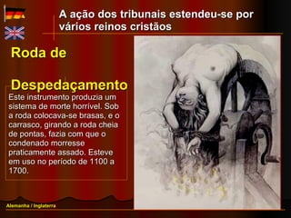 Roda de  Despedaçamento Este instrumento produzia um sistema de morte horrível. Sob a roda colocava-se brasas, e o carrasco, girando a roda cheia de pontas, fazia com que o condenado morresse praticamente assado. Esteve em uso no período de 1100 a 1700. Alemanha / Inglaterra A ação dos tribunais estendeu-se por vários reinos cristãos 