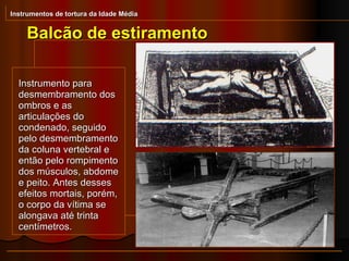 Instrumento para desmembramento dos ombros e as articulações do condenado, seguido pelo desmembramento da coluna vertebral e então pelo rompimento dos músculos, abdome e peito. Antes desses efeitos mortais, porém, o corpo da vítima se alongava até trinta centímetros.  Balcão de estiramento Instrumentos de tortura da Idade Média 