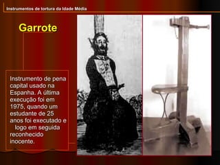 Instrumentos de tortura da Idade Média Garrote Instrumento de pena capital usado na Espanha. A última execução foi em 1975, quando um estudante de 25 anos foi executado e  logo em seguida reconhecido inocente.  