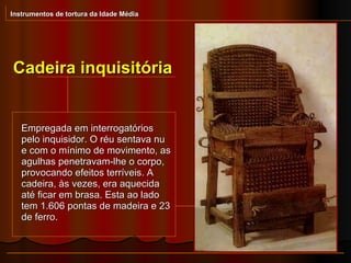 Cadeira inquisitória Instrumentos de tortura da Idade Média Empregada em interrogatórios pelo inquisidor. O réu sentava nu e com o mínimo de movimento, as agulhas penetravam-lhe o corpo, provocando efeitos terríveis. A cadeira, às vezes, era aquecida até ficar em brasa. Esta ao lado tem 1.606 pontas de madeira e 23 de ferro.  