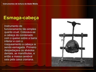 Esmaga-cabeça Instrumentos de tortura da Idade Média Instrumento de funcionamento tão simples quanto cruel. Colocava-se a cabeça do condenado com o queixo sobre a barra inferior e com o rosqueamento a cabeça ia sendo esmagada. Primeiro despedaçava os alvéolos dentais, as mandíbulas, e então a massa cerebral saia pela caixa craniana.  