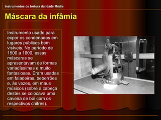 Instrumento usado para expor os condenados em lugares públicos bem visíveis. No período de 1500 a 1600, essas máscaras se apresentavam de formas variadíssimas e muito fantasiosas. Eram usadas em faladeiras, beberrões e, às vezes, em maus músicos (sobre a cabeça destes se colocava uma caveira de boi com os respectivos chifres). Máscara da infâmia Instrumentos de tortura da Idade Média 