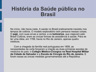 História da Saúde pública no Brasil No início, não havia nada. A saúde no Brasil praticamente inexistiu nos tempos de colônia. O modelo exploratório nem pensava nessas coisas. O  pajé , com suas ervas e cantos, e os  boticários , que viajavam pelo Brasil Colônia, eram as únicas formas de assistência à saúde. Para se ter uma idéia, em 1789, havia no Rio de Janeiro, apenas quatro médicos. Com a chegada da família real portuguesa em 1808, as necessidades da corte forçaram a criação as duas primeiras escolas de medicina do país: o  Colégio Médico-Cirúrgico no Real Hospital Militar da Cidade de Salvador  e a  Escola de Cirurgia do Rio de Janeiro . E foram essas as únicas medidas governamentais até a República. 