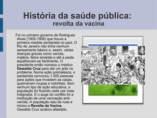 História da saúde pública:  revolta da vacina Foi no primeiro governo de Rodrigues Alves (1902-1906) que houve a primeira medida sanitarista no país. O Rio de Janeiro não tinha nenhum saneamento básico e, assim, várias doenças graves como varíola, malária, febre amarela e até a peste espalhavam-se facilmente. O presidente então nomeou o médico  Oswaldo Cruz  para dar um jeito no problema. Numa ação policialesca, o sanitarista convocou 1.500 pessoas para ações que invadiam as casas, queimavam roupas e colchões. Sem nenhum tipo de ação educativa, a população foi ficando cada vez mais indignada. E o auge do conflito foi a instituição de uma vacinação anti-varíola. A população saiu às ruas e iniciou a  Revolta da Vacina.  Oswaldo Cruz acabou afastado.  