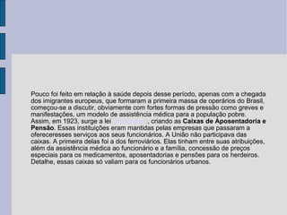Pouco foi feito em relação à saúde depois desse período, apenas com a chegada dos imigrantes europeus, que formaram a primeira massa de operários do Brasil, começou-se a discutir, obviamente com fortes formas de pressão como greves e manifestações, um modelo de assistência médica para a população pobre. Assim, em 1923, surge a lei  Elói Chaves , criando as  Caixas de Aposentadoria e Pensão . Essas instituições eram mantidas pelas empresas que passaram a ofereceresses serviços aos seus funcionários. A União não participava das caixas. A primeira delas foi a dos ferroviários. Elas tinham entre suas atribuições, além da assistência médica ao funcionário e a família, concessão de preços especiais para os medicamentos, aposentadorias e pensões para os herdeiros. Detalhe, essas caixas só valiam para os funcionários urbanos. 