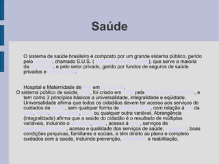 Saúde O sistema de saúde brasileiro é composto por um grande sistema público, gerido pelo  governo , chamado S.U.S. ( Sistema Único de Saúde ), que serve a maioria da  população , e pelo setor privado, gerido por fundos de seguros de saúde privados e  empresários . Hospital e Maternidade de  Poá  em  São Paulo . O sistema público de saúde,  SUS , foi criado em  1988  pela  Constituição brasileira , e tem como 3 princípios básicos a universalidade, integralidade e eqüidade. Universalidade afirma que todos os cidadãos devem ter acesso aos serviços de cuidados de  saúde , sem qualquer forma de  discriminação , com relação à  cor  da  pele ,  renda ,  classe social ,  sexo  ou qualquer outra variável. Abrangência (integralidade) afirma que a saúde do cidadão é o resultado de múltiplas variáveis, incluindo o  emprego ,  renda , acesso à  terra , serviços de  saneamento básico , acesso e qualidade dos serviços de saúde,  educação , boas condições psíquicas, familiares e sociais, e têm direito ao pleno e completo cuidados com a saúde, incluindo prevenção,  tratamento  e reabilitação. 