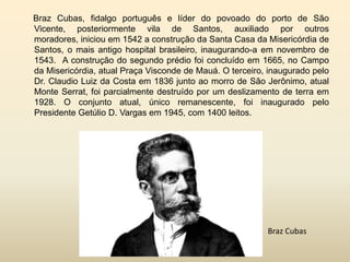 Braz Cubas, fidalgo português e líder do povoado do porto de São
Vicente, posteriormente vila de Santos, auxiliado por outros
moradores, iniciou em 1542 a construção da Santa Casa da Misericórdia de
Santos, o mais antigo hospital brasileiro, inaugurando-a em novembro de
1543. A construção do segundo prédio foi concluído em 1665, no Campo
da Misericórdia, atual Praça Visconde de Mauá. O terceiro, inaugurado pelo
Dr. Claudio Luiz da Costa em 1836 junto ao morro de São Jerônimo, atual
Monte Serrat, foi parcialmente destruído por um deslizamento de terra em
1928. O conjunto atual, único remanescente, foi inaugurado pelo
Presidente Getúlio D. Vargas em 1945, com 1400 leitos.

Braz Cubas

 