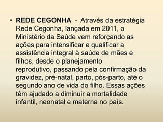 • REDE CEGONHA - Através da estratégia
Rede Cegonha, lançada em 2011, o
Ministério da Saúde vem reforçando as
ações para intensificar e qualificar a
assistência integral à saúde de mães e
filhos, desde o planejamento
reprodutivo, passando pela confirmação da
gravidez, pré-natal, parto, pós-parto, até o
segundo ano de vida do filho. Essas ações
têm ajudado a diminuir a mortalidade
infantil, neonatal e materna no país.

 