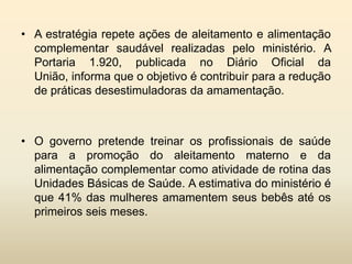 • A estratégia repete ações de aleitamento e alimentação
complementar saudável realizadas pelo ministério. A
Portaria 1.920, publicada no Diário Oficial da
União, informa que o objetivo é contribuir para a redução
de práticas desestimuladoras da amamentação.

• O governo pretende treinar os profissionais de saúde
para a promoção do aleitamento materno e da
alimentação complementar como atividade de rotina das
Unidades Básicas de Saúde. A estimativa do ministério é
que 41% das mulheres amamentem seus bebês até os
primeiros seis meses.

 