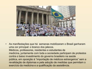 • As manifestações que há semanas mobilizaram o Brasil ganharam
uma cor principal: o branco dos jalecos.
Médicos, professores, residentes e estudantes de
medicina, juntamente com toda a sociedade participam de protestos
contra o baixo investimento do governo brasileiro na saúde
pública, em oposição à “importação de médicos estrangeiros” sem a
revalidação de diplomas e pela adoção de medidas que permitam o
exercício da medicina e a qualificação da assistência.

 