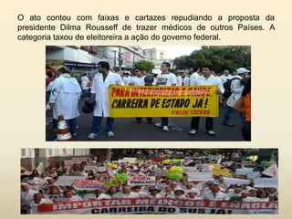 O ato contou com faixas e cartazes repudiando a proposta da
presidente Dilma Rousseff de trazer médicos de outros Países. A
categoria taxou de eleitoreira a ação do governo federal.

 