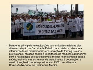 • Dentre as principais reivindicações das entidades médicas eles
citaram: criação de Carreira de Estado para médicos, visando a
interiorização de profissionais; remuneração de forma justa aos
profissionais; atuação contra a importação de médicos estrangeiros
sem a revalidação de seus diplomas; melhor financiamento para a
saúde; melhoria nas estruturas de atendimento à população; e
reestruturação do decreto presidencial 7562, que alterou a
Comissão Nacional de Residência Médica.

 