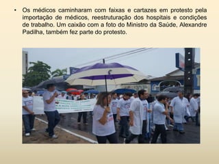 • Os médicos caminharam com faixas e cartazes em protesto pela
importação de médicos, reestruturação dos hospitais e condições
de trabalho. Um caixão com a foto do Ministro da Saúde, Alexandre
Padilha, também fez parte do protesto.

 