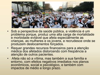• Sob a perspectiva da saúde pública, a violência é um
problema porque, produz uma alta carga de mortalidade
e morbidade evitável que afeta especialmente as
crianças, as mulheres e os jovens, e recrudesce onde se
produzem deslocamentos forçados.
• Requer grandes recursos financeiros para a atenção
médica dos afetados distorcendo com freqüência a
atenção de outros pacientes.
• Afeta não só a vítima, mas também a sua família e
entorno, com efeitos negativos imediatos nos planos
econômicos, social e psicológico, e também com
impactos de médio e longo prazo.

 