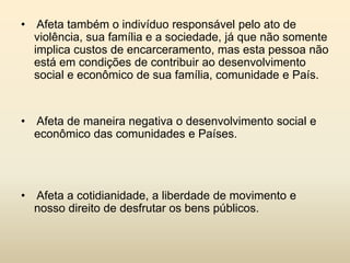 • Afeta também o indivíduo responsável pelo ato de
violência, sua família e a sociedade, já que não somente
implica custos de encarceramento, mas esta pessoa não
está em condições de contribuir ao desenvolvimento
social e econômico de sua família, comunidade e País.

• Afeta de maneira negativa o desenvolvimento social e
econômico das comunidades e Países.

• Afeta a cotidianidade, a liberdade de movimento e
nosso direito de desfrutar os bens públicos.

 