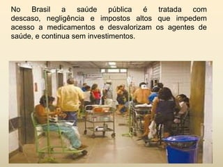 No
Brasil
a
saúde
pública
é
tratada
com
descaso, negligência e impostos altos que impedem
acesso a medicamentos e desvalorizam os agentes de
saúde, e continua sem investimentos.

 