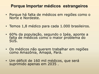 Porque Importar médicos estrangeiros
• Porque há falta de médicos em regiões como o
Norte e Nordeste.

• Temos 1,8 médico para cada 1.000 brasileiros.
• 60% da população, segundo o Ipéa, aponte a
falta de médicos como o maior problema do
SUS.
• Os médicos não querem trabalhar em regiões
como Amazônia, Amapá, Pará.

• Um déficit de 160 mil médicos, que será
suprimido apenas em 2035 .

 