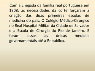 Com a chegada da família real portuguesa em
1808, as necessidades da corte forçaram a
criação das duas primeiras escolas de
medicina do país: O Colégio Médico-Cirúrgico
no Real Hospital Militar da Cidade de Salvador
e a Escola de Cirurgia do Rio de Janeiro. E
foram
essas
as
únicas
medidas
governamentais até a República.

 