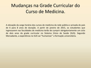 Mudanças na Grade Curricular do
Curso de Medicina.
A elevação da carga horária dos cursos de medicina da rede pública e privada do país
de 6 para 8 anos de duração. A partir de janeiro de 2015, os estudantes que
ingressarem nas faculdades de medicina terão de cumprir obrigatoriamente um ciclo
de dois anos da grade curricular no Sistema Único de Saúde (SUS). Segundo
Mercadante, a experiência no SUS vai “humanizar” a formação universitária.

 
