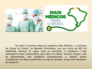 “Ao aderir à primeira etapa do programa Mais Médicos, o município
de Duque de Caxias, na Baixada Fluminense, que tem cerca de 855 mil
habitantes, ofereceu 32 vagas. Após as inscrições, 11 brasileiros e dois
estrangeiros foram selecionados para atuar na cidade. Quando chegou o dia
da apresentação, seis brasileiros compareceram, e, desses, quatro
completaram na última quarta-feira um mês de atuação, já que dois desistiram
do programa.”

 