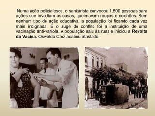 Numa ação policialesca, o sanitarista convocou 1.500 pessoas para
ações que invadiam as casas, queimavam roupas e colchões. Sem
nenhum tipo de ação educativa, a população foi ficando cada vez
mais indignada. E o auge do conflito foi a instituição de uma
vacinação anti-varíola. A população saiu às ruas e iniciou a Revolta
da Vacina. Oswaldo Cruz acabou afastado.

 