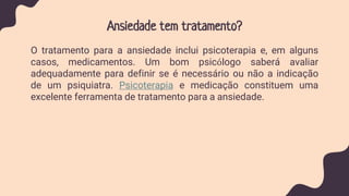 Ansiedade tem tratamento?
O tratamento para a ansiedade inclui psicoterapia e, em alguns
casos, medicamentos. Um bom psicólogo saberá avaliar
adequadamente para definir se é necessário ou não a indicação
de um psiquiatra. Psicoterapia e medicação constituem uma
excelente ferramenta de tratamento para a ansiedade.
 