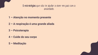 5 estratégias que vão te ajudar a viver em paz com a
ansiedade.
1 – Atenção no momento presente
2 – A respiração é uma grande aliada
3 – Psicoterapia
4 – Cuide do seu corpo
5 – Meditação
 