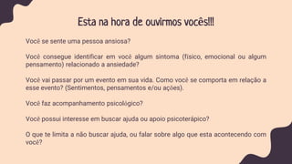 Esta na hora de ouvirmos vocês!!!
Você se sente uma pessoa ansiosa?
Você consegue identificar em você algum sintoma (físico, emocional ou algum
pensamento) relacionado a ansiedade?
Você vai passar por um evento em sua vida. Como você se comporta em relação a
esse evento? (Sentimentos, pensamentos e/ou ações).
Você faz acompanhamento psicológico?
Você possui interesse em buscar ajuda ou apoio psicoterápico?
O que te limita a não buscar ajuda, ou falar sobre algo que esta acontecendo com
você?
 