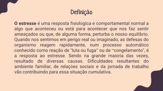 Definição
O estresse é uma resposta fisiológica e comportamental normal a
algo que aconteceu ou está para acontecer que nos faz sentir
ameaçados ou que, de alguma forma, perturba o nosso equilíbrio.
Quando nos sentimos em perigo real ou imaginado, as defesas do
organismo reagem rapidamente, num processo automático
conhecido como reação de "luta ou fuga” ou de “congelamento", é
a resposta ao estresse. Sendo na grande maioria das vezes,
resultado de diversas causas. Dificuldades resultantes do
ambiente familiar, de relações sociais e da jornada de trabalho
vão contribuindo para essa situação cumulativa.
 