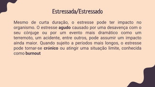 Estressada/Estressado
Mesmo de curta duração, o estresse pode ter impacto no
organismo. O estresse agudo causado por uma desavença com o
seu cônjuge ou por um evento mais dramático como um
terremoto, um acidente, entre outros, pode assumir um impacto
ainda maior. Quando sujeito a períodos mais longos, o estresse
pode tornar-se crónico ou atingir uma situação limite, conhecida
como burnout
 