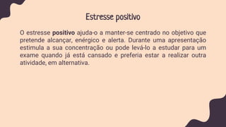 Estresse positivo
O estresse positivo ajuda-o a manter-se centrado no objetivo que
pretende alcançar, enérgico e alerta. Durante uma apresentação
estimula a sua concentração ou pode levá-lo a estudar para um
exame quando já está cansado e preferia estar a realizar outra
atividade, em alternativa.
 