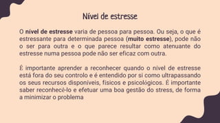 Nível de estresse
O nível de estresse varia de pessoa para pessoa. Ou seja, o que é
estressante para determinada pessoa (muito estresse), pode não
o ser para outra e o que parece resultar como atenuante do
estresse numa pessoa pode não ser eficaz com outra.
É importante aprender a reconhecer quando o nível de estresse
está fora do seu controlo e é entendido por si como ultrapassando
os seus recursos disponíveis, físicos e psicológicos. É importante
saber reconhecê-lo e efetuar uma boa gestão do stress, de forma
a minimizar o problema
 