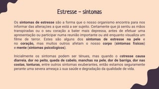 Estresse - sintomas
Os sintomas de estresse são a forma que o nosso organismo encontra para nos
informar das alterações a que está a ser sujeito. Certamente que já sentiu as mãos
transpiradas ou o seu coração a bater mais depressa, antes de efetuar uma
apresentação ou participar numa reunião importante ou até enquanto visualiza um
filme de terror. Estes são alguns dos sintomas de estresse na pele e
no coração, mas muitos outros afetam o nosso corpo (sintomas físicos)
e mente (sintomas psicológicos).
Inicialmente os sintomas podem ser ténues, mas quando o estresse causa
diarreia, dor no peito, queda de cabelo, manchas na pele, dor de barriga, dor nas
costas, tonturas, entre outros sintomas exuberantes, então estamos seguramente
perante uma severa ameaça à sua saúde e degradação da qualidade de vida.
 