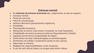 Estresse mental
● Os sintomas de estresse emocional são, vulgarmente, os que se seguem:
● Cansaço mental;
● Perda de memória;
● Falta de concentração;
● Apatia e desânimo (pensamentos negativos);
● Ansiedade;
● Preocupação excessiva;
● Alterações no humor (mau humor constante, ou mais frequente);
● Irritabilidade excessiva (a pessoa sente-se frequentemente irritada);
● Agitação psicomotora, incapacidade de relaxar;
● Sentimentos de estar sobrecarregada ou sobrecarregado;
● Sentimento de solidão e isolamento (isolar-se dos outros);
● Depressão ou tristeza;
● Negligenciar responsabilidades, evitar situações;
● O uso de café, álcool, tabaco ou drogas para tentar relaxar.
 