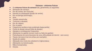 Estresse - sintomas físicos
● Os sintomas físicos do estresse são, geralmente, os seguintes:
● Sensação de cansaço;
● Dor de costas, dor muscular;
● Diarreia ou obstipação (prisão de ventre);
● Dor na barriga (estômago);
● Azia;
● Tensão arterial alta;
● Tonturas e náuseas;
● Dor de cabeça;
● Dor no peito;
● Frequência cardíaca mais acelerada (taquicardia);
● Perda do desejo sexual (falta de desejo);
● Alergias e constipações frequentes;
● Alterações no apetite (comer muito ou falta de apetite);
● Perturbações do sono (excesso de sono, dificuldade em dormir - sem sono);
● Tiques nervosos (roer as unhas, por exemplo);
● Queda de cabelo;
● Alteração dos níveis de colesterol e triglicerídeos;
● Alterações na menstruação;
● Mãos transpiradas;
● Herpes.
 