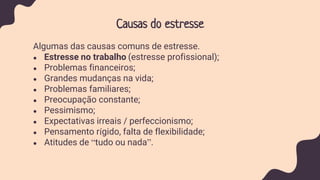 Causas do estresse
Algumas das causas comuns de estresse.
● Estresse no trabalho (estresse profissional);
● Problemas financeiros;
● Grandes mudanças na vida;
● Problemas familiares;
● Preocupação constante;
● Pessimismo;
● Expectativas irreais / perfeccionismo;
● Pensamento rígido, falta de flexibilidade;
● Atitudes de “tudo ou nada”.
 