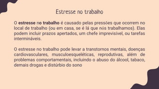 Estresse no trabalho
O estresse no trabalho é causado pelas pressões que ocorrem no
local de trabalho (ou em casa, se é lá que nós trabalhamos). Elas
podem incluir prazos apertados, um chefe imprevisível, ou tarefas
intermináveis.
O estresse no trabalho pode levar a transtornos mentais, doenças
cardiovasculares, musculoesqueléticas, reprodutivas, além de
problemas comportamentais, incluindo o abuso do álcool, tabaco,
demais drogas e distúrbio do sono
 