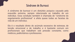 Síndrome de Burnout
A síndrome de burnout é um distúrbio psíquico causado pela
exaustão extrema, sempre relacionada ao trabalho de um
indivíduo. Essa condição também é chamada de “síndrome do
esgotamento profissional” e afeta quase todas as facetas da
vida de um indivíduo.
Ela é o resultado direto do acúmulo excessivo de estresse, de
tensão emocional e de trabalho e é bastante comum em
profissionais que trabalham sob pressão constante, como
médicos, publicitários e professores.
 