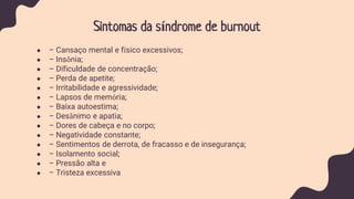 Sintomas da síndrome de burnout
● – Cansaço mental e físico excessivos;
● – Insônia;
● – Dificuldade de concentração;
● – Perda de apetite;
● – Irritabilidade e agressividade;
● – Lapsos de memória;
● – Baixa autoestima;
● – Desânimo e apatia;
● – Dores de cabeça e no corpo;
● – Negatividade constante;
● – Sentimentos de derrota, de fracasso e de insegurança;
● – Isolamento social;
● – Pressão alta e
● – Tristeza excessiva
 