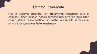 Estresse - tratamento
Não é possível encontrar um tratamento milagroso para o
estresse. Cada pessoa possui mecanismos próprios para lidar
com o stress, nesse sentido não existe uma receita padrão que
sirva a todos, para combater o estresse
 
